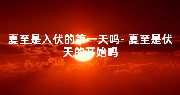 夏至是入伏的第一天吗- 夏至是伏天的开始吗